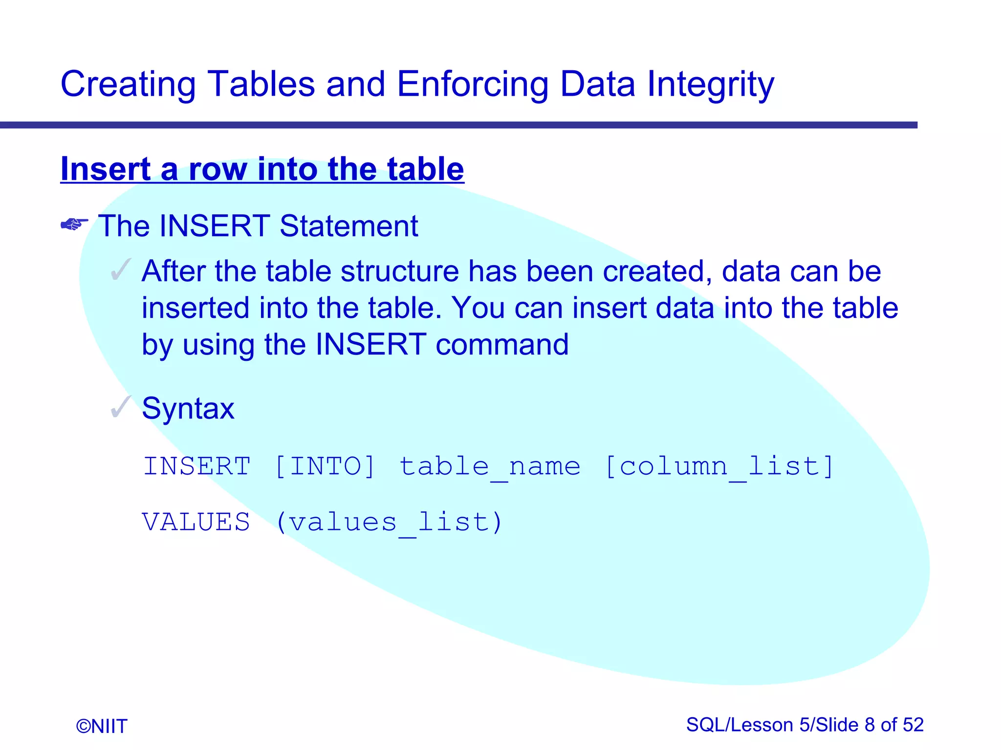 Creating Tables and Enforcing Data Integrity

Insert a row into the table
 The INSERT Statement
    After the table structure has been created, data can be
     inserted into the table. You can insert data into the table
     by using the INSERT command

     Syntax
         INSERT [INTO] table_name [column_list]
         VALUES (values_list)




 ©NIIT                                         SQL/Lesson 5/Slide 8 of 52
 