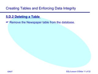 Creating Tables and Enforcing Data Integrity

5.D.2 Deleting a Table
 Remove the Newspaper table from the database.




 ©NIIT                                   SQL/Lesson 5/Slide 11 of 52
 