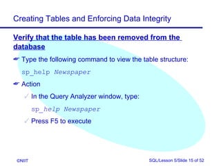 Creating Tables and Enforcing Data Integrity

Verify that the table has been removed from the
database
 Type the following command to view the table structure:
   sp_help Newspaper
 Action
     In the Query Analyzer window, type:
         sp_help Newspaper
     Press F5 to execute




 ©NIIT                                      SQL/Lesson 5/Slide 15 of 52
 