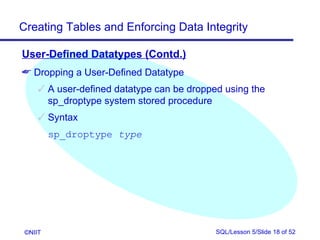 Creating Tables and Enforcing Data Integrity

User-Defined Datatypes (Contd.)
 Dropping a User-Defined Datatype
      A user-defined datatype can be dropped using the
       sp_droptype system stored procedure
      Syntax
         sp_droptype type




 ©NIIT                                      SQL/Lesson 5/Slide 18 of 52
 