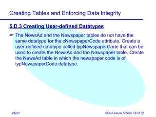 Creating Tables and Enforcing Data Integrity

5.D.3 Creating User-defined Datatypes
 The NewsAd and the Newspaper tables do not have the
  same datatype for the cNewspaperCode attribute. Create a
  user-defined datatype called typNewspaperCode that can be
  used to create the NewsAd and the Newspaper table. Create
  the NewsAd table in which the newspaper code is of
  typNewspaperCode datatype.




 ©NIIT                                    SQL/Lesson 5/Slide 19 of 52
 