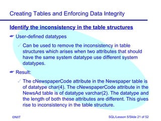 Creating Tables and Enforcing Data Integrity

Identify the inconsistency in the table structures
 User-defined datatypes
     Can be used to remove the inconsistency in table
      structures which arises when two attributes that should
      have the same system datatype use different system
      datatypes.
 Result:
     The cNewspaperCode attribute in the Newspaper table is
      of datatype char(4). The cNewspaperCode attribute in the
      NewsAd table is of datatype varchar(2). The datatype and
      the length of both these attributes are different. This gives
      rise to inconsistency in the table structure.

 ©NIIT                                         SQL/Lesson 5/Slide 21 of 52
 