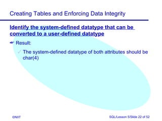 Creating Tables and Enforcing Data Integrity

Identify the system-defined datatype that can be
converted to a user-defined datatype
 Result:
     The system-defined datatype of both attributes should be
      char(4)




 ©NIIT                                      SQL/Lesson 5/Slide 22 of 52
 