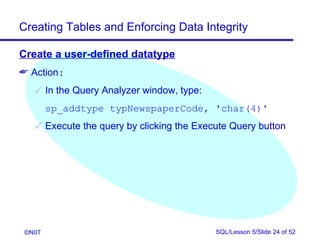 Creating Tables and Enforcing Data Integrity

Create a user-defined datatype
 Action:
     In the Query Analyzer window, type:
         sp_addtype typNewspaperCode, 'char(4)'
     Execute the query by clicking the Execute Query button




 ©NIIT                                      SQL/Lesson 5/Slide 24 of 52
 
