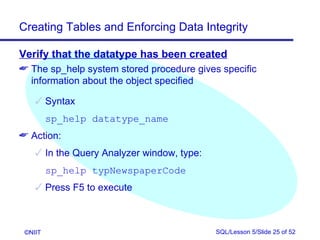 Creating Tables and Enforcing Data Integrity

Verify that the datatype has been created
 The sp_help system stored procedure gives specific
  information about the object specified

     Syntax
         sp_help datatype_name
 Action:
     In the Query Analyzer window, type:
         sp_help typNewspaperCode
     Press F5 to execute



 ©NIIT                                      SQL/Lesson 5/Slide 25 of 52
 
