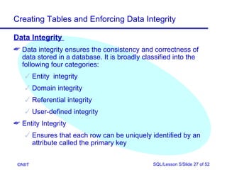 Creating Tables and Enforcing Data Integrity

Data Integrity
 Data integrity ensures the consistency and correctness of
  data stored in a database. It is broadly classified into the
  following four categories:
     Entity integrity
     Domain integrity
     Referential integrity
     User-defined integrity
 Entity Integrity
     Ensures that each row can be uniquely identified by an
      attribute called the primary key


 ©NIIT                                        SQL/Lesson 5/Slide 27 of 52
 