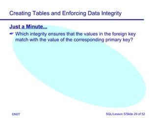 Creating Tables and Enforcing Data Integrity

Just a Minute...
 Which integrity ensures that the values in the foreign key
  match with the value of the corresponding primary key?




 ©NIIT                                       SQL/Lesson 5/Slide 29 of 52
 