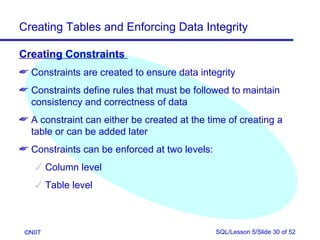 Creating Tables and Enforcing Data Integrity

Creating Constraints
 Constraints are created to ensure data integrity
 Constraints define rules that must be followed to maintain
  consistency and correctness of data
 A constraint can either be created at the time of creating a
  table or can be added later
 Constraints can be enforced at two levels:
     Column level
     Table level



 ©NIIT                                         SQL/Lesson 5/Slide 30 of 52
 