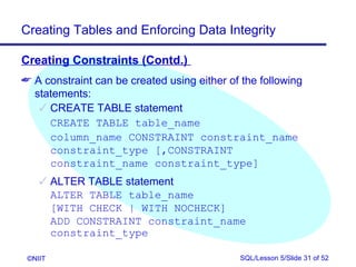 Creating Tables and Enforcing Data Integrity

Creating Constraints (Contd.)
 A constraint can be created using either of the following
  statements:
    CREATE TABLE statement
     CREATE TABLE table_name
     column_name CONSTRAINT constraint_name
     constraint_type [,CONSTRAINT
     constraint_name constraint_type]
     ALTER TABLE statement
      ALTER TABLE table_name
      [WITH CHECK | WITH NOCHECK]
      ADD CONSTRAINT constraint_name
      constraint_type

 ©NIIT                                       SQL/Lesson 5/Slide 31 of 52
 