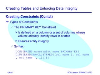 Creating Tables and Enforcing Data Integrity

Creating Constraints (Contd.)
 Types of Constraints
     The PRIMARY KEY Constraint
         ® Isdefined on a column or a set of columns whose
           values uniquely identify rows in a table
         ® Ensures   entity integrity
     Syntax
         [CONSTRAINT constraint_name PRIMARY KEY
         [CLUSTERED|NONCLUSTERED](col_name [, col_name
         [, col_name [, …]]])]




 ©NIIT                                       SQL/Lesson 5/Slide 33 of 52
 