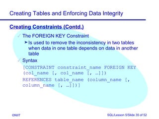 Creating Tables and Enforcing Data Integrity

Creating Constraints (Contd.)
     The FOREIGN KEY Constraint
       ® Is used to remove the inconsistency in two tables
         when data in one table depends on data in another
         table
     Syntax
      [CONSTRAINT constraint_name FOREIGN KEY
      (col_name [, col_name [, …]])
      REFERENCES table_name (column_name [,
      column_name [, …]])]




 ©NIIT                                      SQL/Lesson 5/Slide 35 of 52
 