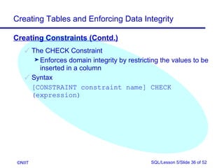 Creating Tables and Enforcing Data Integrity

Creating Constraints (Contd.)
     The CHECK Constraint
       ® Enforces domain integrity by restricting the values to be
         inserted in a column
     Syntax
      [CONSTRAINT constraint name] CHECK
      (expression)




 ©NIIT                                        SQL/Lesson 5/Slide 36 of 52
 