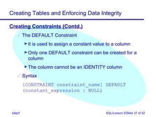 Creating Tables and Enforcing Data Integrity

Creating Constraints (Contd.)
     The DEFAULT Constraint
         ® It   is used to assign a constant value to a column
         ® Only one DEFAULT constraint can be created for a
           column
         ® The    column cannot be an IDENTITY column
     Syntax
         [CONSTRAINT constraint_name] DEFAULT
         (constant_expression | NULL)



 ©NIIT                                            SQL/Lesson 5/Slide 37 of 52
 