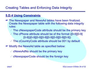 Creating Tables and Enforcing Data Integrity

5.D.4 Using Constraints
 The Newspaper and NewsAd tables have been finalized.
  Create the Newspaper table with the following data integrity
  rules:
    The cNewspaperCode attribute should be the primary key
    The cPhone attribute should be of the format ([0-9][0-9]
             [0-9])[0-9][0-9][0-9][0-9][0-9][0-9][0-9])
    The cCountryCode attribute should be 001 by default
 Modify the NewsAd table as specified below:
     cNewsAdNo should be the primary key
     cNewspaperCode should be the foreign key


 ©NIIT                                      SQL/Lesson 5/Slide 39 of 52
 