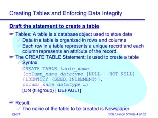 Creating Tables and Enforcing Data Integrity

Draft the statement to create a table
 Tables: A table is a database object used to store data
    Data in a table is organized in rows and columns
    Each row in a table represents a unique record and each
     column represents an attribute of the record
 The CREATE TABLE Statement: Is used to create a table
    Syntax
     CREATE TABLE table_name
     (column_name datatype [NULL | NOT NULL]
     [IDENTITY (SEED,INCREMENT)],
     column_name datatype …)
     [ON {filegroup} | DEFAULT]

 Result:
    The name of the table to be created is Newspaper
 ©NIIT                                      SQL/Lesson 5/Slide 4 of 52
 