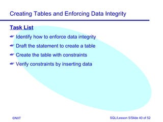 Creating Tables and Enforcing Data Integrity

Task List
 Identify how to enforce data integrity
 Draft the statement to create a table
 Create the table with constraints
 Verify constraints by inserting data




 ©NIIT                                     SQL/Lesson 5/Slide 40 of 52
 