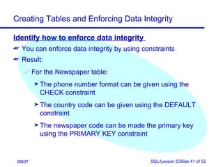 Creating Tables and Enforcing Data Integrity

Identify how to enforce data integrity
 You can enforce data integrity by using constraints
 Result:
     For the Newspaper table:
         ® The
             phone number format can be given using the
          CHECK constraint
         ® Thecountry code can be given using the DEFAULT
          constraint
         ® Thenewspaper code can be made the primary key
          using the PRIMARY KEY constraint



 ©NIIT                                       SQL/Lesson 5/Slide 41 of 52
 