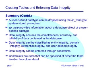 Creating Tables and Enforcing Data Integrity

Summary (Contd.)
 A user-defined datatype can be dropped using the sp_droptype
  system stored procedure
 sp_help provides information about a database object or a user-
  defined datatype
 Data integrity ensures the completeness, accuracy, and
  reliability of data contained in the database
 Data integrity can be classified as entity integrity, domain
   integrity, referential integrity, and user-defined integrity
 Data integrity can be enforced through constraints
 Constraints are rules that can be specified at either the table-
  level or the column-level

 ©NIIT                                        SQL/Lesson 5/Slide 51 of 52
 