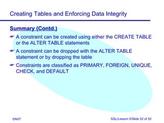 Creating Tables and Enforcing Data Integrity

Summary (Contd.)
 A constraint can be created using either the CREATE TABLE
  or the ALTER TABLE statements
 A constraint can be dropped with the ALTER TABLE
  statement or by dropping the table
 Constraints are classified as PRIMARY, FOREIGN, UNIQUE,
  CHECK, and DEFAULT




 ©NIIT                                   SQL/Lesson 5/Slide 52 of 52
 