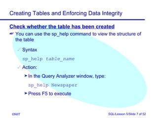 Creating Tables and Enforcing Data Integrity

Check whether the table has been created
 You can use the sp_help command to view the structure of
  the table

     Syntax
         sp_help table_name
     Action:
         ® In   the Query Analyzer window, type:
           sp_help Newspaper
         ® Press   F5 to execute



 ©NIIT                                             SQL/Lesson 5/Slide 7 of 52
 