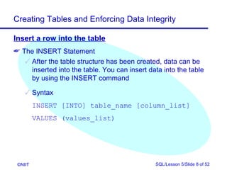 Creating Tables and Enforcing Data Integrity

Insert a row into the table
 The INSERT Statement
    After the table structure has been created, data can be
     inserted into the table. You can insert data into the table
     by using the INSERT command

     Syntax
         INSERT [INTO] table_name [column_list]
         VALUES (values_list)




 ©NIIT                                         SQL/Lesson 5/Slide 8 of 52
 