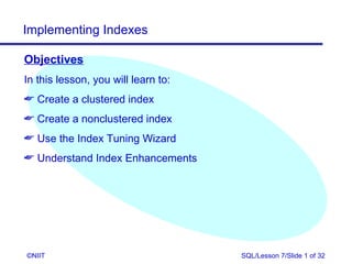 Implementing Indexes

Objectives
In this lesson, you will learn to:
 Create a clustered index
 Create a nonclustered index
 Use the Index Tuning Wizard
 Understand Index Enhancements




©NIIT                                SQL/Lesson 7/Slide 1 of 32
 