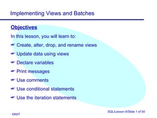 Implementing Views and Batches

Objectives
In this lesson, you will learn to:
 Create, alter, drop, and rename views
 Update data using views
 Declare variables
 Print messages
 Use comments
 Use conditional statements
 Use the iteration statements

                                          SQL/Lesson 8/Slide 1 of 50
©NIIT
 