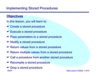 Implementing Stored Procedures

Objectives
In this lesson, you will learn to:
 Create a stored procedure
 Execute a stored procedure
 Pass parameters to a stored procedure
 Modify a stored procedure
 Return values from a stored procedure
 Return multiple values from a stored procedure
 Call a procedure from another stored procedure
 Recompile a stored procedure
 Drop a stored procedure
©NIIT                                      SQL/Lesson 9/Slide 1 of 61
 