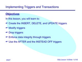 Implementing Triggers and Transactions

Objectives
In this lesson, you will learn to:
 Create the INSERT, DELETE, and UPDATE triggers
 Modify triggers
 Drop triggers
 Enforce data integrity through triggers
 Use the AFTER and the INSTEAD OFF triggers




©NIIT                                       SQL/Lesson 10/Slide 1 of 49
 