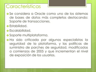 Características
 Se considera a Oracle como uno de los sistemas
  de bases de datos más completos destacando:
  Soporte de transacciones.
 Estabilidad.
 Escalabilidad.
 Soporte multiplataforma.
 Ha sido criticada por algunos especialistas la
  seguridad de la plataforma, y las políticas de
  suministro de parches de seguridad, modificadas
  a comienzos de 2005 y que incrementan el nivel
  de exposición de los usuarios.
 