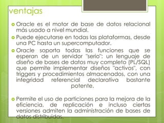 ventajas
 Oracle   es el motor de base de datos relacional
  más usado a nivel mundial.
 Puede ejecutarse en todas las plataformas, desde
  una PC hasta un supercomputador.
 Oracle soporta todas las funciones que se
  esperan de un servidor "serio": un lenguaje de
  diseño de bases de datos muy completo (PL/SQL)
  que permite implementar diseños "activos", con
  triggers y procedimientos almacenados, con una
  integridad referencial declarativa bastante
                       potente.

 Permiteel uso de particiones para la mejora de la
 eficiencia, de replicación e incluso ciertas
 versiones admiten la administración de bases de
 datos distribuidas.
 