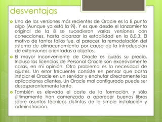desventajas
   Una de las versiones más recientes de Oracle es la 8 punto
    algo (Aunque ya está la 9i). Y es que desde el lanzamiento
    original de la 8 se sucedieron varias versiones con
    correcciones, hasta alcanzar la estabilidad en la 8.0.3. El
    motivo de tantos fallos fue, al parecer, la remodelación del
    sistema de almacenamiento por causa de la introducción
    de extensiones orientadas a objetos.
   El mayor inconveniente de Oracle es quizás su precio.
    Incluso las licencias de Personal Oracle son excesivamente
    caras, en mi opinión. Otro problema es la necesidad de
    ajustes. Un error frecuente consiste en pensar que basta
    instalar el Oracle en un servidor y enchufar directamente las
    aplicaciones clientes. Un Oracle mal configurado puede ser
    desesperantemente lento.
   También es elevado el coste de la formación, y sólo
    últimamente han comenzado a aparecer buenos libros
    sobre asuntos técnicos distintos de la simple instalación y
    administración.
 