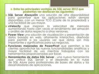   Entre las principales ventajas de SQL server 2012 que
                podremos ver destacan las siguientes:
   SQL Server AlwaysOn una solución de alta disponibilidad
    para garantizar que las aplicaciones están siempre
    disponibles, con un menor TCO (Coste de la propiedad) y
    una facilidad de uso mayor.
   xVelocity que mejoran la velocidad de memoria
    aumentando hasta cien veces el rendimiento del almacén
    y análisis de datos respecto a otras versiones.
   Power View una solución de visualización y presentación de
    datos basada en web, altamente interactivo, diseñado
    para permitir a los usuarios ver que datos son más
    importantes y significativos para sus negocios.
   Funciones mejoradas de PowerPivot que permiten a los
    clientes aprovechar las nuevas funcionalidades analíticas y
    mayor facilidad de uso mientras trabajaba con las
    herramientas proporcionadas por Excel.
   Herramientas de datos SQL Server , una nueva herramienta
    que unifica SQL Server y el desarrollo en la nube
    de SQL Azure para profesionales de bases de datos y los
    desarrolladores de aplicaciones.
 