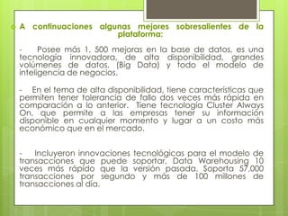    A continuaciones algunas mejores sobresalientes de la
                         plataforma:
    -     Posee más 1, 500 mejoras en la base de datos, es una
    tecnología innovadora, de alta disponibilidad, grandes
    volúmenes de datos, (Big Data) y todo el modelo de
    inteligencia de negocios.

    - En el tema de alta disponibilidad, tiene características que
    permiten tener tolerancia de fallo dos veces más rápida en
    comparación a lo anterior. Tiene tecnología Cluster Always
    On, que permite a las empresas tener su información
    disponible en cualquier momento y lugar a un costo más
    económico que en el mercado.


    -   Incluyeron innovaciones tecnológicas para el modelo de
    transacciones que puede soportar, Data Warehousing 10
    veces más rápido que la versión pasada. Soporta 57,000
    transacciones por segundo y más de 100 millones de
    transacciones al día.
 