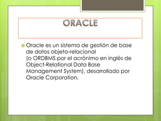  Oraclees un sistema de gestión de base
 de datos objeto-relacional
 (o ORDBMS por el acrónimo en inglés de
 Object-Relational Data Base
 Management System), desarrollado por
 Oracle Corporation.
 