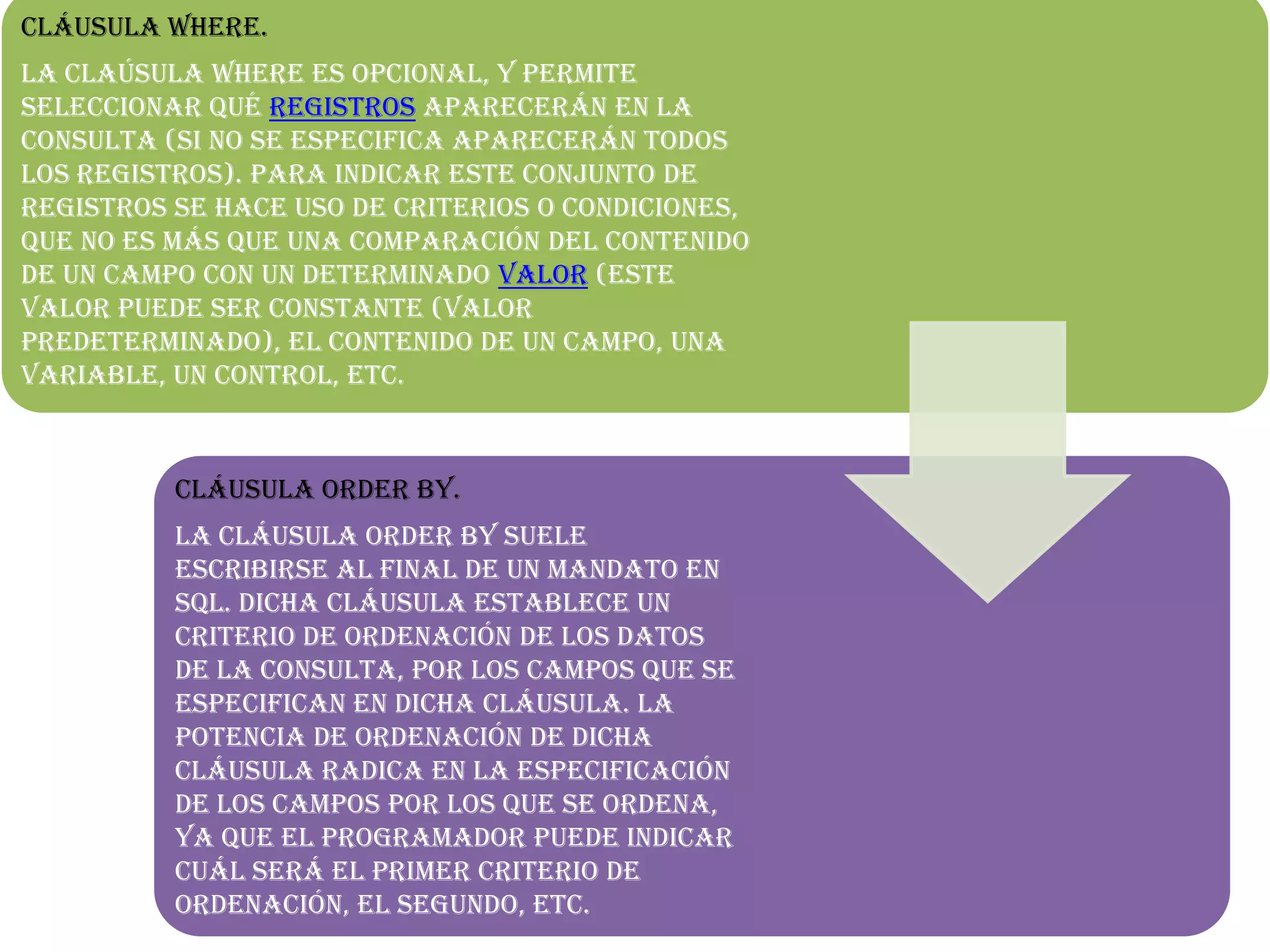 Cláusula Where.
La claúsula WHERE es opcional, y permite
seleccionar qué registros aparecerán en la
consulta (si no se especifica aparecerán todos
los registros). Para indicar este conjunto de
registros se hace uso de criterios o condiciones,
que no es más que una comparación del contenido
de un campo con un determinado valor (este
valor puede ser constante (valor
predeterminado), el contenido de un campo, una
variable, un control, etc.
Cláusula Order By.
La cláusula ORDER BY suele
escribirse al final de un mandato en
SQL. Dicha cláusula establece un
criterio de ordenación de los datos
de la consulta, por los campos que se
especifican en dicha cláusula. La
potencia de ordenación de dicha
cláusula radica en la especificación
de los campos por los que se ordena,
ya que el programador puede indicar
cuál será el primer criterio de
ordenación, el segundo, etc.
 