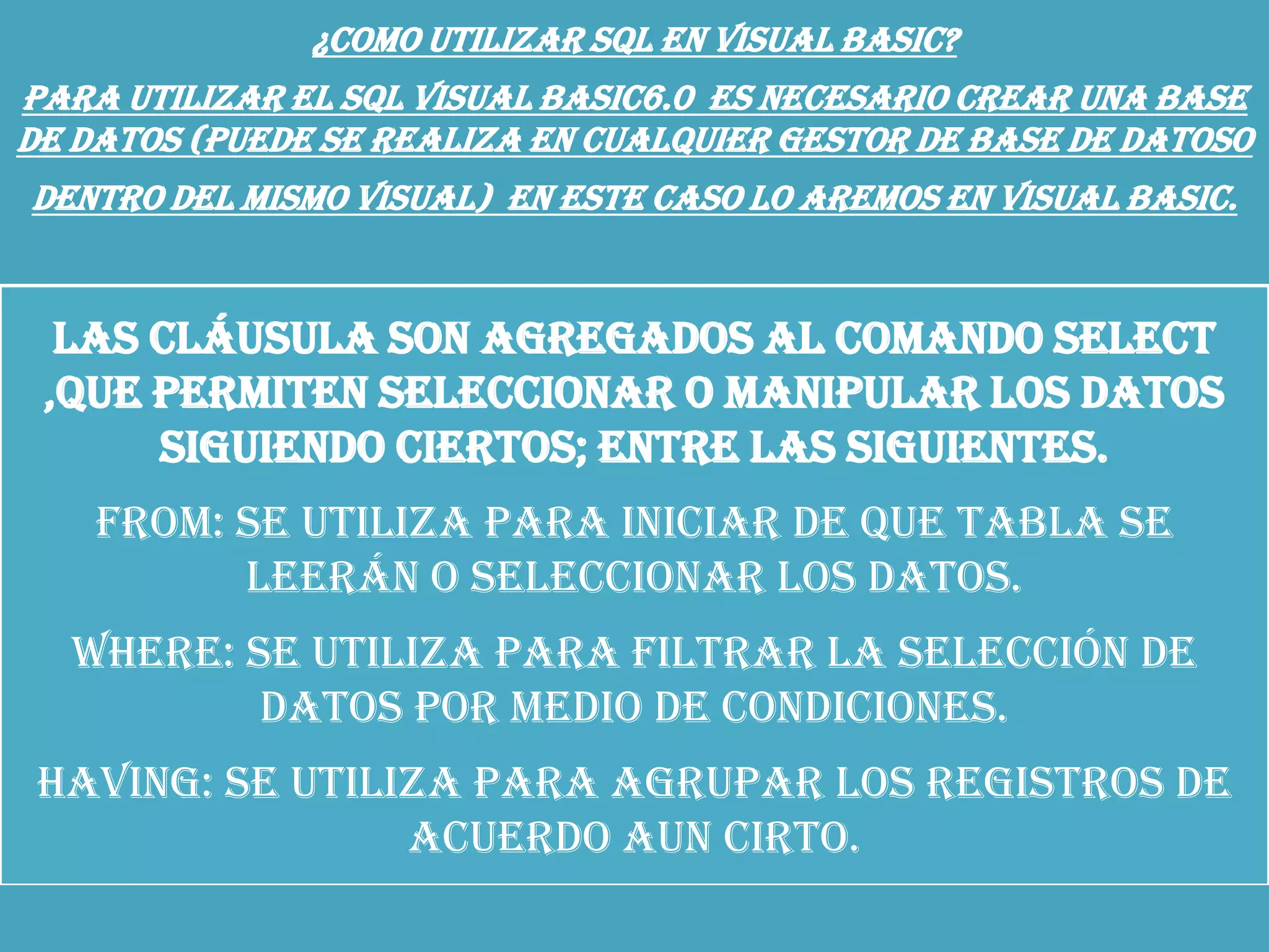 ¿COMO UTILIZAR SQL EN VISUAL BASIC?
Para utilizar el SQL Visual Basic6.0 es necesario crear una base
de datos (puede se realiza en cualquier gestor de base de datoso
dentro del mismo visual) en este caso lo aremos en Visual Basic.
Las cláusula son agregados al comando select
,que permiten seleccionar o manipular los datos
siguiendo ciertos; entre las siguientes.
From: se utiliza para iniciar de que tabla se
leerán o seleccionar los datos.
Where: se utiliza para filtrar la selección de
datos por medio de condiciones.
Having: se utiliza para agrupar los registros de
acuerdo aun cirto.
 
