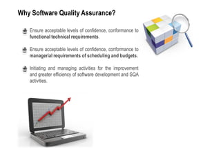 Why Software Quality Assurance?

 •   Ensure acceptable levels of confidence, conformance to
     functional technical requirements.

 •   Ensure acceptable levels of confidence, conformance to
     managerial requirements of scheduling and budgets.

 •   Initiating and managing activities for the improvement
     and greater efficiency of software development and SQA
     activities.
 