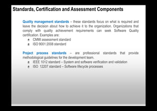 Standards, Certification and Assessment Components

    Quality management standards – these standards focus on what is required and
    leave the decision about how to achieve it to the organization. Organizations that
    comply with quality achievement requirements can seek Software Quality
    certification. Examples are:
        • CMMI assessment standard
        • ISO 9001:2008 standard

    Project process standards – are professional standards that provide
    methodological guidelines for the development team.
       • IEEE 1012 standard – System and software verification and validation
       • ISO 12207 standard – Software lifecycle processes
 