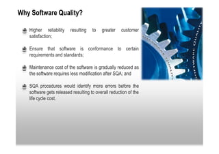 Why Software Quality?

 •   Higher reliability    resulting   to   greater    customer
     satisfaction;

 •   Ensure that software is conformance to certain
     requirements and standards;

 •   Maintenance cost of the software is gradually reduced as
     the software requires less modification after SQA; and

 •   SQA procedures would identify more errors before the
     software gets released resulting to overall reduction of the
     life cycle cost.
 