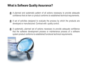 What is Software Quality Assurance?

 •   A planned and systematic pattern of all actions necessary to provide adequate
     confidence that an item or product conforms to established technical requirements.

 •   A set of activities designed to evaluate the process by which the products are
     developed or manufactured. Contrast with: quality control.

 •   A systematic, planned set of actions necessary to provide adequate confidence
     that the software development process or maintenance process of a software
     system product conforms to established functional technical requirements.
 