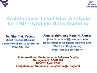West
                                                                Virginia
                                                               University




   Architectural-Level Risk Analysis
   for UML Dynamic Specifications

   Dr. Sherif M. Yacoub        Alaa Ibrahim, and Hany H. Ammar
  sherif_yacoub@hp.com           {ibrahim,ammar}@csee.wvu.edu
Hewlett-Packard Laboratories   Department of Computer Science and
        Palo Alto, CA                  Electrical Engineering
                                      West Virginia University


           9 th International Conference on Software Quality
                          Management, SQM2001
                           18 th -20 th April, 2001
          Loughborough University, Loughborough, England
 