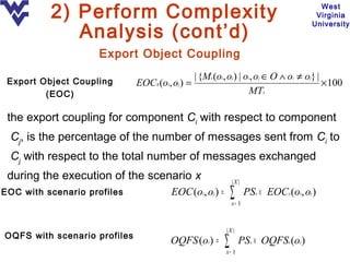 2) Perform Complexity                                                          West
                                                                                        Virginia

             Analysis (cont’d)
                                                                                       University



                    Export Object Coupling

 Export Object Coupling
                                              | {Mx (oi, oj ) | oi, oj ∈ O ∧ oi ≠ oj} |
                              EOCx(oi, oj ) =                                           × 100
         (EOC)                                                    MTx

 the export coupling for component Ci with respect to component
 Cj, is the percentage of the number of messages sent from Ci to
 Cj with respect to the total number of messages exchanged
 during the execution of the scenario x                       |X |
EOC with scenario profiles              EOC (oi, oj ) =       ∑
                                                              x= 1
                                                                     PSx × EOCx (oi, oj )


                                                          |X |
OQFS with scenario profiles
                                        OQFS (oi ) =      ∑
                                                          x= 1
                                                                  PSx × OQFSx (oi )
 