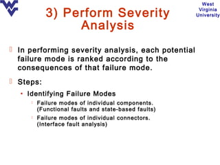 West

            3) Perform Severity                        Virginia
                                                      University

                 Analysis
 In performing severity analysis, each potential
  failure mode is ranked according to the
  consequences of that failure mode.
 Steps:
  • Identifying Failure Modes
        Failure modes of individual components.
         (Functional faults and state-based faults)
        Failure modes of individual connectors.
         (Interface fault analysis)
 