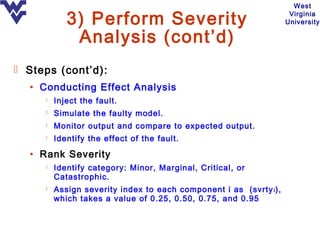 West

            3) Perform Severity                                      Virginia
                                                                    University

             Analysis (cont’d)
 Steps (cont’d):
  • Conducting Effect Analysis
        Inject the fault.
        Simulate the faulty model.
        Monitor output and compare to expected output.
        Identify the effect of the fault.

  • Rank Severity
        Identify category: Minor, Marginal, Critical, or
         Catastrophic.
        Assign severity index to each component i as (svrty i ),
         which takes a value of 0.25, 0.50, 0.75, and 0.95
 