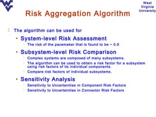 West
                                                                        Virginia

          Risk Aggregation Algorithm
                                                                       University




 The algorithm can be used for

   • System-level Risk Assessment
         The risk of the pacemaker that is found to be ~ 0.9

   • Subsystem-level Risk Comparison
         Complex systems are composed of many subsystems.
         The algorithm can be used to obtain a risk factor for a subsystem
          using risk factors of its individual components.
         Compare risk factors of individual subsystems.

   • Sensitivity Analysis
         Sensitivity to Uncertainties in Component Risk Factors
         Sensitivity to Uncertainties in Connector Risk Factors
 