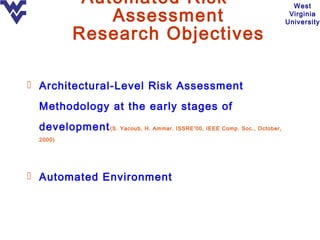 Automated Risk                                                  West
               Assessment                                                  Virginia
                                                                          University

           Research Objectives

 Architectural-Level Risk Assessment

  Methodology at the early stages of
  development (S. Yacoub, H. Ammar. ISSRE'00, IEEE Comp. Soc., October,
  2000)




 Automated Environment
 