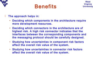 West
                                                             Virginia
                     Benefits                               University




 The approach helps in:
   • Deciding which components in the architecture require
     more development resources.
   • Deciding which connectors in the architecture are of
     highest risk. A high risk connector indicates that the
     interfaces between the corresponding components and
     the messaging protocol should be carefully designed.
   • Studying how uncertainties in component risk factors
     affect the overall risk value of the system.
   • Studying how uncertainties in connector risk factors
     affect the overall risk value of the system.
 