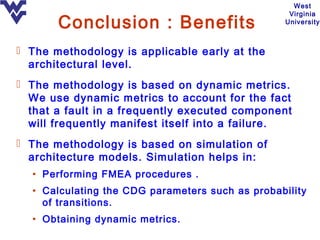 West
                                                   Virginia
       Conclusion : Benefits                      University



 The methodology is applicable early at the
  architectural level.
 The methodology is based on dynamic metrics.
  We use dynamic metrics to account for the fact
  that a fault in a frequently executed component
  will frequently manifest itself into a failure.
 The methodology is based on simulation of
  architecture models. Simulation helps in:
  • Performing FMEA procedures .
  • Calculating the CDG parameters such as probability
    of transitions.
  • Obtaining dynamic metrics.
 