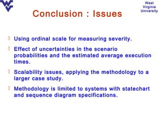 West
                                                 Virginia

        Conclusion : Issues
                                                University




 Using ordinal scale for measuring severity.
 Effect of uncertainties in the scenario
  probabilities and the estimated average execution
  times.
 Scalability issues, applying the methodology to a
  larger case study.
 Methodology is limited to systems with statechart
  and sequence diagram specifications.
 